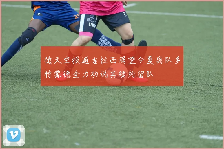 德天空报道吉拉西渴望今夏离队多特蒙德全力劝说其续约留队