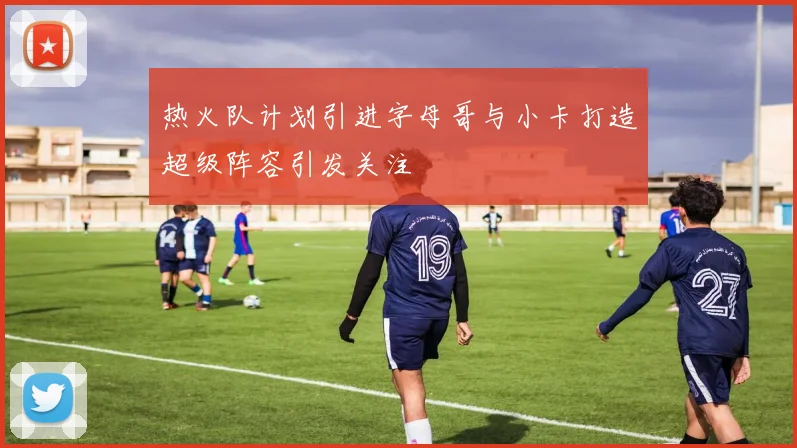 热火队计划引进字母哥与小卡打造超级阵容引发关注