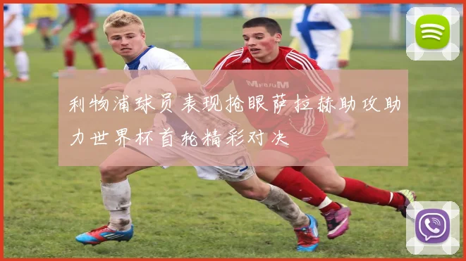 利物浦球员表现抢眼萨拉赫助攻助力世界杯首轮精彩对决