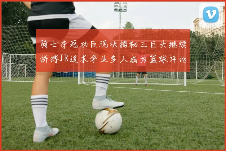 骑士夺冠功臣现状揭秘三巨头继续拼搏JR追求学业多人成为篮球评论员