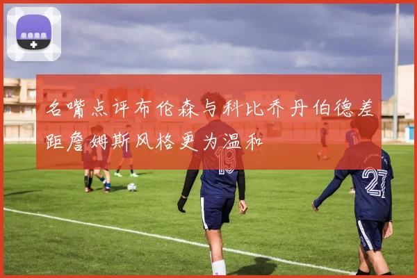 名嘴点评布伦森与科比乔丹伯德差距詹姆斯风格更为温和
