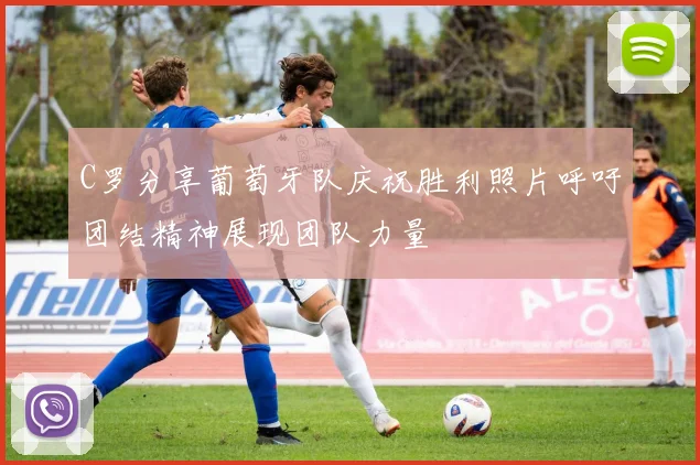 C罗分享葡萄牙队庆祝胜利照片呼吁团结精神展现团队力量