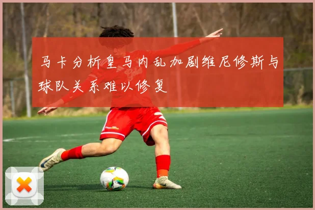 马卡分析皇马内乱加剧维尼修斯与球队关系难以修复
