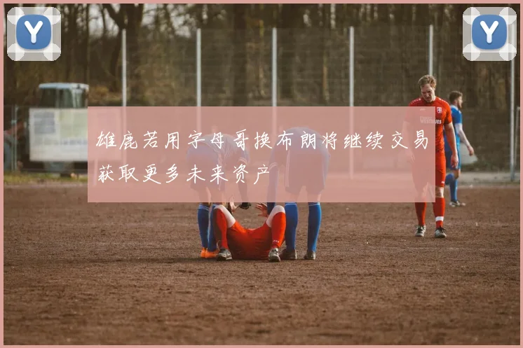 雄鹿若用字母哥换布朗将继续交易获取更多未来资产