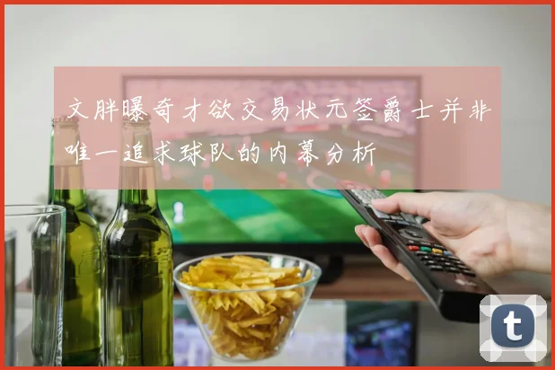 文胖曝奇才欲交易状元签爵士并非唯一追求球队的内幕分析