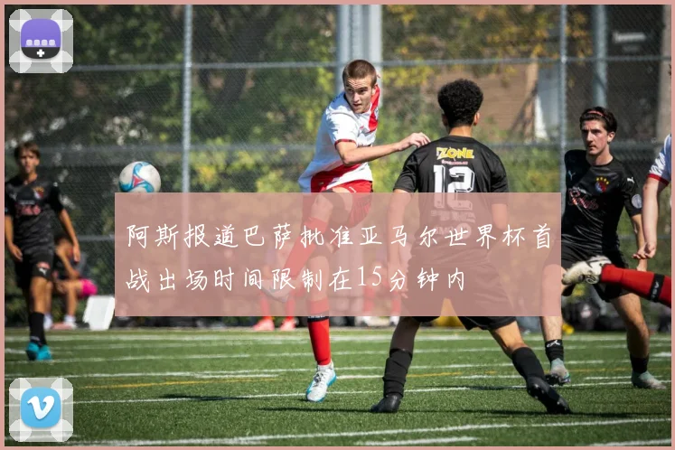 阿斯报道巴萨批准亚马尔世界杯首战出场时间限制在15分钟内