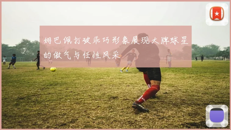 姆巴佩打破乖巧形象展现大牌球星的傲气与任性风采