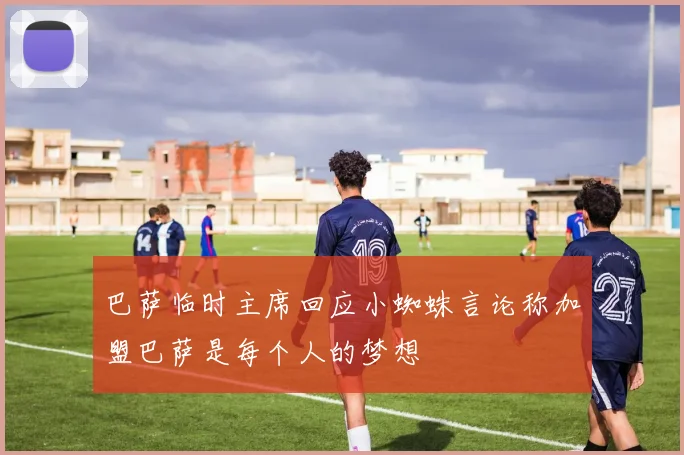 巴萨临时主席回应小蜘蛛言论称加盟巴萨是每个人的梦想