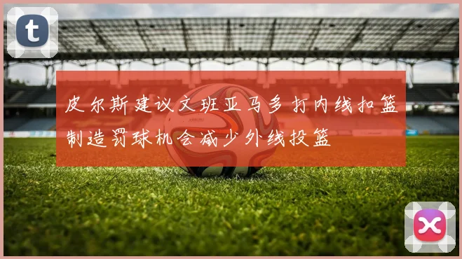 皮尔斯建议文班亚马多打内线扣篮制造罚球机会减少外线投篮