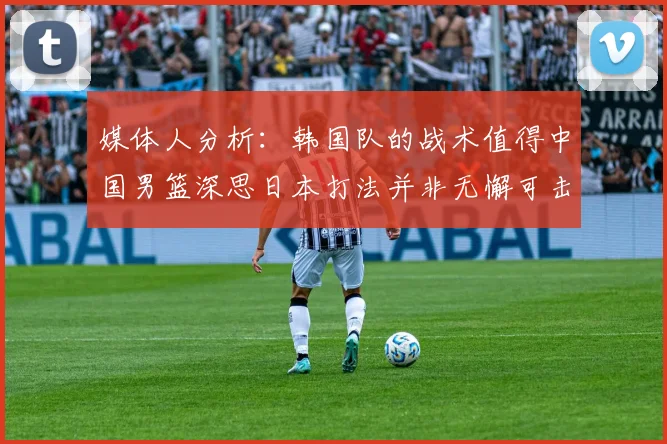 媒体人分析：韩国队的战术值得中国男篮深思日本打法并非无懈可击