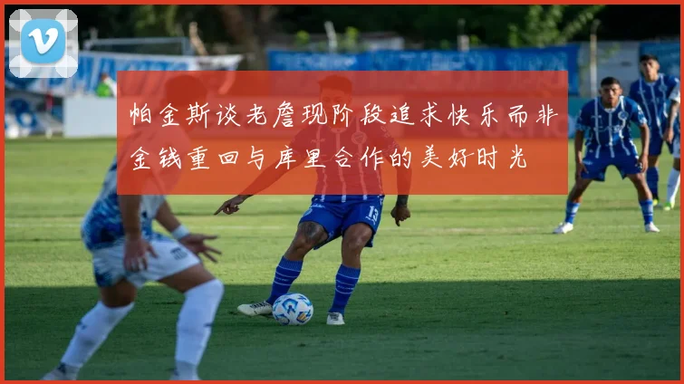 帕金斯谈老詹现阶段追求快乐而非金钱重回与库里合作的美好时光