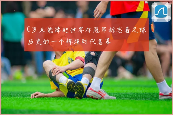 C罗未能捧起世界杯冠军标志着足球历史的一个辉煌时代落幕