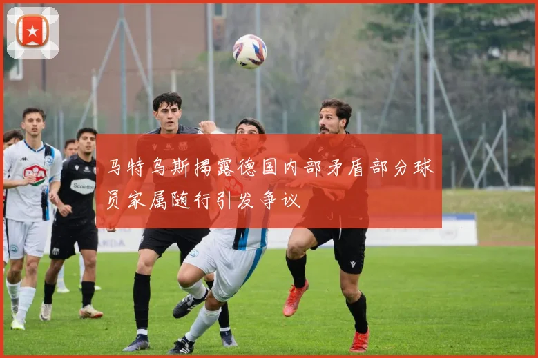 马特乌斯揭露德国内部矛盾部分球员家属随行引发争议