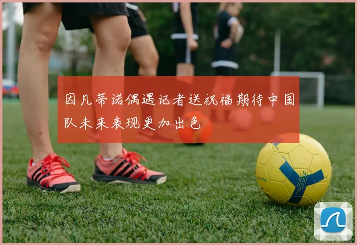 因凡蒂诺偶遇记者送祝福期待中国队未来表现更加出色