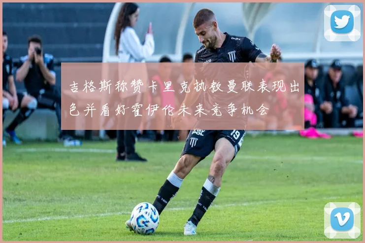 吉格斯称赞卡里克执教曼联表现出色并看好霍伊伦未来竞争机会