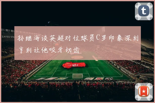 孙继海谈英超对位球员C罗印象深刻亨利让他咬牙切齿