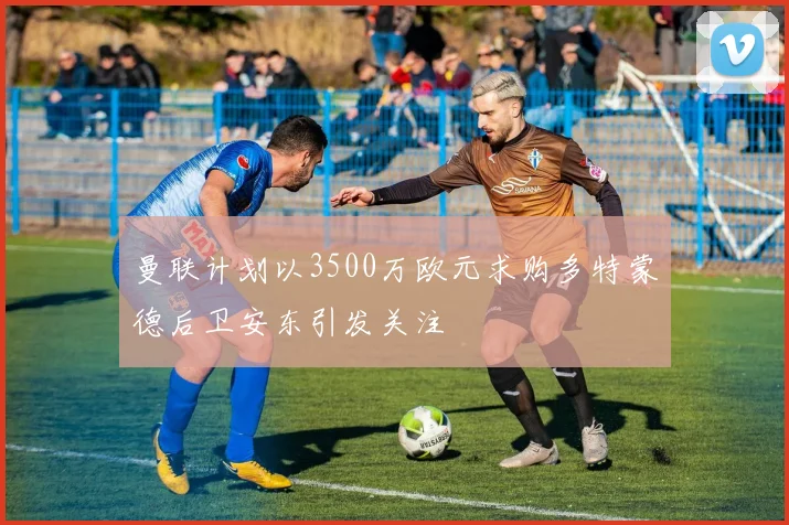 曼联计划以3500万欧元求购多特蒙德后卫安东引发关注